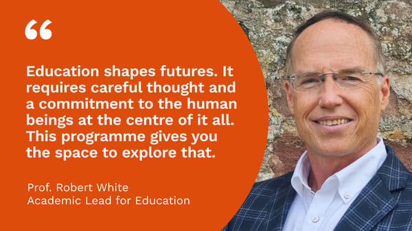 Headshot of Prof Robert White with the quote "Education shapes futures. It requires careful thought and a commitment to the human beings at the centre of it all. This programme gives you the space to explore that."